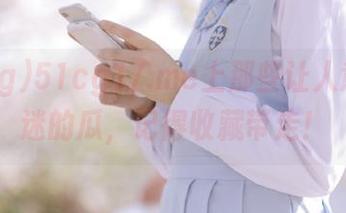 51cg17.me上那些让人意乱情迷的瓜，记得收藏带走！