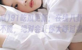 91吃瓜更新：在线八卦让你欲罢不能，绝对会让你大呼过瘾！